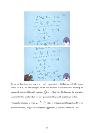So we put these terms over here in 0
in out generation
− + = and divide both sides by Δr,
cancel out π, L, etc. and when you do that this difference in question would definitely be
converted into the differential equation, ( ) ( )
r e
d
rq S r
dr
= . So, this becomes the governing
equation for heat transfer when you have generation of heat inside a cylindrical system.
This can be integrated to obtain 1
2
e
r
S r c
q
r
= + where c1 is the constant of integration. Now we
have to evaluate c1. As you can see the form suggests that, qr cannot be finite when r = 0.
367
 