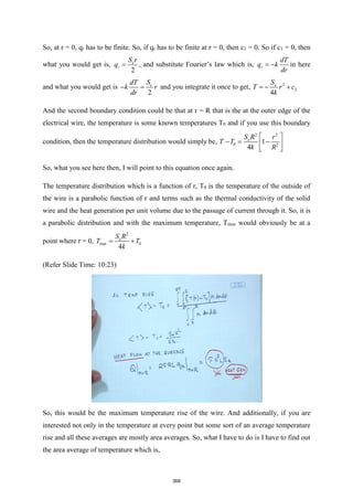 So, at r = 0, qr has to be finite. So, if qr has to be finite at r = 0, then c1 = 0. So if c1 = 0, then
what you would get is,
2
e
r
S r
q = , and substitute Fourier’s law which is, r
dT
q k
dr
= − in here
and what you would get is
2
e
S
dT
k r
dr
− = and you integrate it once to get, 2
2
4
e
S
T r c
k
= − +
And the second boundary condition could be that at r = R that is the at the outer edge of the
electrical wire, the temperature is some known temperatures T0 and if you use this boundary
condition, then the temperature distribution would simply be,
2 2
0 2
1
4
e
S R r
T T
k R
 
− = −
 
 
So, what you see here then, I will point to this equation once again.
The temperature distribution which is a function of r, T0 is the temperature of the outside of
the wire is a parabolic function of r and terms such as the thermal conductivity of the solid
wire and the heat generation per unit volume due to the passage of current through it. So, it is
a parabolic distribution and with the maximum temperature, Tmax would obviously be at a
point where r = 0,
2
max 0
4
e
S R
T T
k
= +
(Refer Slide Time: 10:23)
So, this would be the maximum temperature rise of the wire. And additionally, if you are
interested not only in the temperature at every point but some sort of an average temperature
rise and all these averages are mostly area averages. So, what I have to do is I have to find out
the area average of temperature which is,
368
 