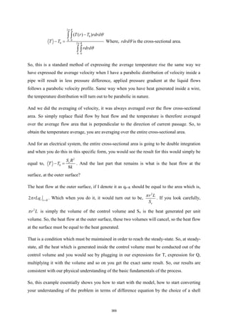 2
0
0 0
0 2
0 0
( ( ) )
R
R
T r T rdrd
T T
rdrd




−
− =
 
 
Where, rdrd is the cross-sectional area.
So, this is a standard method of expressing the average temperature rise the same way we
have expressed the average velocity when I have a parabolic distribution of velocity inside a
pipe will result in less pressure difference, applied pressure gradient at the liquid flows
follows a parabolic velocity profile. Same way when you have heat generated inside a wire,
the temperature distribution will turn out to be parabolic in nature.
And we did the averaging of velocity, it was always averaged over the flow cross-sectional
area. So simply replace fluid flow by heat flow and the temperature is therefore averaged
over the average flow area that is perpendicular to the direction of current passage. So, to
obtain the temperature average, you are averaging over the entire cross-sectional area.
And for an electrical system, the entire cross-sectional area is going to be double integration
and when you do this in this specific form, you would see the result for this would simply be
equal to,
2
0
8
e
S R
T T
k
− = . And the last part that remains is what is the heat flow at the
surface, at the outer surface?
The heat flow at the outer surface, if I denote it as qr=R should be equal to the area which is,
2 r r R
rLq
 =
. Which when you do it, it would turn out to be,
2
e
r L
S

. If you look carefully,
2
r L
 is simply the volume of the control volume and Se is the heat generated per unit
volume. So, the heat flow at the outer surface, these two volumes will cancel, so the heat flow
at the surface must be equal to the heat generated.
That is a condition which must be maintained in order to reach the steady-state. So, at steady-
state, all the heat which is generated inside the control volume must be conducted out of the
control volume and you would see by plugging in our expressions for T, expression for Q,
multiplying it with the volume and so on you get the exact same result. So, our results are
consistent with our physical understanding of the basic fundamentals of the process.
So, this example essentially shows you how to start with the model, how to start converting
your understanding of the problem in terms of difference equation by the choice of a shell
369
 