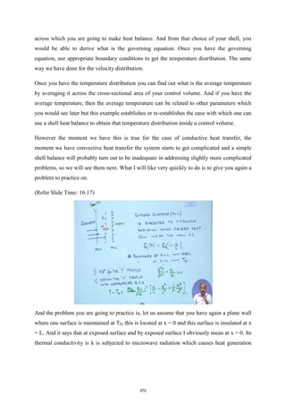 across which you are going to make heat balance. And from that choice of your shell, you
would be able to derive what is the governing equation. Once you have the governing
equation, use appropriate boundary conditions to get the temperature distribution. The same
way we have done for the velocity distribution.
Once you have the temperature distribution you can find out what is the average temperature
by averaging it across the cross-sectional area of your control volume. And if you have the
average temperature, then the average temperature can be related to other parameters which
you would see later but this example establishes or re-establishes the ease with which one can
use a shell heat balance to obtain that temperature distribution inside a control volume.
However the moment we have this is true for the case of conductive heat transfer, the
moment we have convective heat transfer the system starts to get complicated and a simple
shell balance will probably turn out to be inadequate in addressing slightly more complicated
problems, so we will see them next. What I will like very quickly to do is to give you again a
problem to practice on.
(Refer Slide Time: 16:17)
And the problem you are going to practice is, let us assume that you have again a plane wall
where one surface is maintained at T0, this is located at x = 0 and this surface is insulated at x
= L. And it says that at exposed surface and by exposed surface I obviously mean at x = 0. Its
thermal conductivity is k is subjected to microwave radiation which causes heat generation
370
 