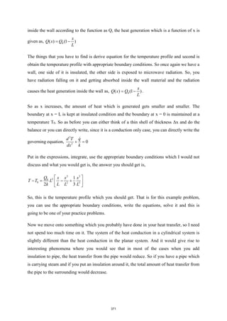 inside the wall according to the function as Q, the heat generation which is a function of x is
given as, 0
( ) (1 )
x
Q x Q
L
= −
The things that you have to find is derive equation for the temperature profile and second is
obtain the temperature profile with appropriate boundary conditions. So once again we have a
wall, one side of it is insulated, the other side is exposed to microwave radiation. So, you
have radiation falling on it and getting absorbed inside the wall material and the radiation
causes the heat generation inside the wall as, 0
( ) (1 )
x
Q x Q
L
= − .
So as x increases, the amount of heat which is generated gets smaller and smaller. The
boundary at x = L is kept at insulated condition and the boundary at x = 0 is maintained at a
temperature T0. So as before you can either think of a thin shell of thickness Δx and do the
balance or you can directly write, since it is a conduction only case, you can directly write the
governing equation,
2
2
0
d T q
dx k
+ =
Put in the expressions, integrate, use the appropriate boundary conditions which I would not
discuss and what you would get is, the answer you should get is,
2 3
2
0
0 2 3
1
2 3
Q x x x
T T L
k L L L
 
− = − +
 
 
So, this is the temperature profile which you should get. That is for this example problem,
you can use the appropriate boundary conditions, write the equations, solve it and this is
going to be one of your practice problems.
Now we move onto something which you probably have done in your heat transfer, so I need
not spend too much time on it. The system of the heat conduction in a cylindrical system is
slightly different than the heat conduction in the planar system. And it would give rise to
interesting phenomena where you would see that in most of the cases when you add
insulation to pipe, the heat transfer from the pipe would reduce. So if you have a pipe which
is carrying steam and if you put an insulation around it, the total amount of heat transfer from
the pipe to the surrounding would decrease.
371
 