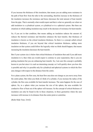 If you increase the thickness of this insulation, that means you are adding more resistance to
the path of heat flow from the tube to the surrounding, therefore increase in the thickness of
the insulation increases the resistance and hence decreases the total amount of heat transfer
from the pipe. That is normally what would expect and that is what we generally see when we
add insulation to a cylindrical system, or cylindrical or to a spherical system. But there are
situations in which adding insulation may result in the decrease of resistance for heat transfer.
So, if you are in that condition, that means adding an insulation reduces the amount of,
reduces the thermal resistance and therefore enhances the heat transfer, that thickness of
insulation is known as the critical insulation thickness. So there is a concept called critical
insulation thickness, if you are beyond that critical insulation thickness, adding more
insulation on that system could follow the logically what we think should happen, that means
increasing the insulation decreases the heat transfer.
But if your system size is below that critical thickness of insulation then and if you add more
insulation to it, then what you would expect is contrary to your expectation, that is you are
putting insulation but you are enhancing heat transfer. So, I am sure this concept is probably
known to you but since it is such an interesting concept, so I will quickly show you how this
is possible and why it is possible only for cylindrical and spherical systems in which the flow
area changes with respect to the distance from the centre.
For a plane system, the flow area, the heat flow area does not change as you move away from
the centre plane. But when you think of, think of a cylinder, if you increase the radius of the
cylinder, the flow area available for heat transfer increases. The same happens for the case of
sphere. So, in a sphere when you increase the size of the sphere, the area available for
conductive flow of heat out of the sphere will increase. So the concept of critical thickness of
insulation can only be found in the in those situations, in those geometries where the area
increases with increase in its distance from the centre point or centreline.
(Refer Slide Time: 24:42)
372
 