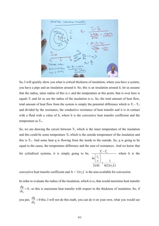 So, I will quickly show you what is critical thickness of insulation, where you have a system,
you have a pipe and an insulation around it. So, this is an insulation around it, let us assume
that the radius, inner radius of this is ri and the temperature at this point, that is over here is
equals Ti and let us see the radius of the insulation is r0. So, the total amount of heat flow,
total amount of heat flow from the system is simply the potential difference which is Ti - T∞
and divided by the resistance, the conductive resistance of heat transfer and it is in contact
with a fluid with a value of h, where h is the convective heat transfer coefficient and the
temperature as T∞.
So, we are drawing the circuit between Ti, which is the inner temperature of the insulation
and this could be some temperature T0 which is the outside temperature of the insulation and
this is T∞. And some heat q is flowing from the inside to the outside. So, q is going to be
equal to the cause, the temperature difference and the sum of resistances. And we know that
for cylindrical systems, it is simply going to be,
ln
1
2 (2 )
i
o
i
o
T T
r
r
kL h r L
 

−
 
 
  +
where h is the
convective heat transfer coefficient and A = 2 o
r L
 is the area available for convection.
In order to evaluate the radius of the insulation, which is r0, that would maximise heat transfer
0
0
dq
dr
= , so this is maximum heat transfer with respect to the thickness of insulation. So, if
you put,
0
0
dq
dr
= this, I will not do this math, you can do it on your own, what you would see
373
 