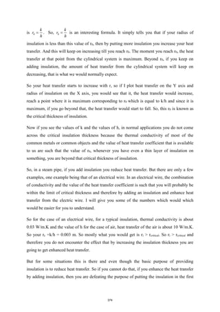 is 0
k
r
h
= . So, 0
k
r
h
= is an interesting formula. It simply tells you that if your radius of
insulation is less than this value of r0, then by putting more insulation you increase your heat
transfer. And this will keep on increasing till you reach r0. The moment you reach r0, the heat
transfer at that point from the cylindrical system is maximum. Beyond r0, if you keep on
adding insulation, the amount of heat transfer from the cylindrical system will keep on
decreasing, that is what we would normally expect.
So your heat transfer starts to increase with r, so if I plot heat transfer on the Y axis and
radius of insulation on the X axis, you would see that it, the heat transfer would increase,
reach a point where it is maximum corresponding to r0 which is equal to k/h and since it is
maximum, if you go beyond that, the heat transfer would start to fall. So, this r0 is known as
the critical thickness of insulation.
Now if you see the values of k and the values of h, in normal applications you do not come
across the critical insulation thickness because the thermal conductivity of most of the
common metals or common objects and the value of heat transfer coefficient that is available
to us are such that the value of r0, whenever you have even a thin layer of insulation on
something, you are beyond that critical thickness of insulation.
So, in a steam pipe, if you add insulation you reduce heat transfer. But there are only a few
examples, one example being that of an electrical wire. In an electrical wire, the combination
of conductivity and the value of the heat transfer coefficient is such that you will probably be
within the limit of critical thickness and therefore by adding an insulation and enhance heat
transfer from the electric wire. I will give you some of the numbers which would which
would be easier for you to understand.
So for the case of an electrical wire, for a typical insulation, thermal conductivity is about
0.03 W/m.K and the value of h for the case of air, heat transfer of the air is about 10 W/m.K.
So your rc =k/h = 0.003 m. So mostly what you would get is ri > rcritical. So ri > rcritical and
therefore you do not encounter the effect that by increasing the insulation thickness you are
going to get enhanced heat transfer.
But for some situations this is there and even though the basic purpose of providing
insulation is to reduce heat transfer. So if you cannot do that, if you enhance the heat transfer
by adding insulation, then you are defeating the purpose of putting the insulation in the first
374
 