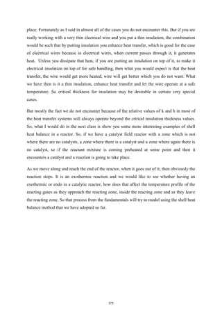 place. Fortunately as I said in almost all of the cases you do not encounter this. But if you are
really working with a very thin electrical wire and you put a thin insulation, the combination
would be such that by putting insulation you enhance heat transfer, which is good for the case
of electrical wires because in electrical wires, when current passes through it, it generates
heat. Unless you dissipate that heat, if you are putting an insulation on top of it, to make it
electrical insulation on top of for safe handling, then what you would expect is that the heat
transfer, the wire would get more heated, wire will get hotter which you do not want. What
we have then is it a thin insulation, enhance heat transfer and let the wire operate at a safe
temperature. So critical thickness for insulation may be desirable in certain very special
cases.
But mostly the fact we do not encounter because of the relative values of k and h in most of
the heat transfer systems will always operate beyond the critical insulation thickness values.
So, what I would do in the next class is show you some more interesting examples of shell
heat balance in a reactor. So, if we have a catalyst field reactor with a zone which is not
where there are no catalysts, a zone where there is a catalyst and a zone where again there is
no catalyst, so if the reactant mixture is coming preheated at some point and then it
encounters a catalyst and a reaction is going to take place.
As we move along and reach the end of the reactor, when it goes out of it, then obviously the
reaction stops. It is an exothermic reaction and we would like to see whether having an
exothermic or endo in a catalytic reactor, how does that affect the temperature profile of the
reacting gases as they approach the reacting zone, inside the reacting zone and as they leave
the reacting zone. So that process from the fundamentals will try to model using the shell heat
balance method that we have adopted so far.
375
 