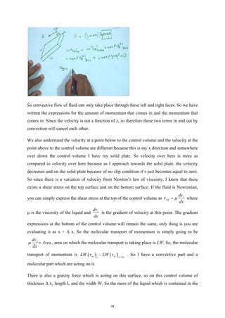 So convective flow of fluid can only take place through these left and right faces. So we have
written the expressions for the amount of momentum that comes in and the momentum that
comes in. Since the velocity is not a function of z, so therefore these two terms in and out by
convection will cancel each other.
We also understand the velocity at a point below to the control volume and the velocity at the
point above to the control volume are different because this is my x direction and somewhere
over down the control volume I have my solid plate. So velocity over here is more as
compared to velocity over here because as I approach towards the solid plate, the velocity
decreases and on the solid plate because of no slip condition it’s just becomes equal to zero.
So since there is a variation of velocity from Newton’s law of viscosity, I know that there
exists a shear stress on the top surface and on the bottom surface. If the fluid is Newtonian,
you can simply express the shear stress at the top of the control volume as z
XZ
dv
dx
τ µ
= where
µ is the viscosity of the liquid and z
dv
dx
is the gradient of velocity at this point. The gradient
expressions at the bottom of the control volume will remain the same, only thing is you are
evaluating it as x + Δ x. So the molecular transport of momentum is simply going to be
z
dv
Area
dx
µ × , area on which the molecular transport is taking place is LW. So, the molecular
transport of momentum is ( ) ( )
xz xz
x x x
LW LW
τ τ +∆
− . So I have a convective part and a
molecular part which are acting on it.
There is also a gravity force which is acting on this surface, so on this control volume of
thickness Δ x, length L and the width W. So the mass of the liquid which is contained in the
34
 