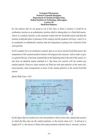 Transport Phenomena.
Professor Sunando Dasgupta.
Department of Chemical Engineering.
Indian Institute of Technology, Kharagpur.
Lecture-34.
Shell Heat Balance.
So, the analysis that we are going to see in this class is about a reaction, it could be an
exothermic reaction or an endothermic reaction which is taking place in a fixed bed reactor.
And it is a catalytic reaction, so the reactants would enter the fixed bed reactor and then the
reaction would take place in presence of the catalysts and the products will leave. And if it is
an exothermic or endothermic reaction, then the temperature is going to be a function of the
axial position.
So for example if it is an exothermic reaction, then as we move into the fixed bed reactor, the
temperature of the reactant product mixture will progressively increase. And in order to give
it a general flavour, it has been assumed that at the beginning and at the end of the reactor we
also have an identical reactor attached to it. But these two reactors will not contain any
catalyst particle. However, these reactors are filled up with inert particles of the same size,
same porosity, same arrangements as those of the catalyst particles in the actual fixed bed
reactor.
(Refer Slide Time: 1:55)
So the figure that we would use to solve the problem is that we have this catalyst bed reactors
in which the blue ones are the catalyst particles, so the reactor starts at Z = 0 and up to a
length of Z= L, the reactor is filled with catalyst particles and then from L onwards, we have
376
 