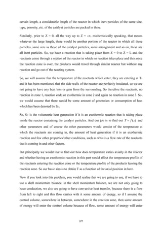 certain length, a considerable length of the reactor in which inert particles of the same size,
type, porosity, etc. of the catalyst particles are packed in there.
Similarly, prior to Z = 0, all the way up to Z = -∞, mathematically speaking, that means
whatever the large length, there would be another portion of the reactor in which all these
particles, same size as those of the catalyst particles, same arrangement and so on, these are
all inert particles. So, we have a reaction that is taking place from Z = 0 to Z = L and the
reactants come through a section of the reactor in which no reaction takes place and then once
the reaction zone is over, the products would travel through similar reactor but without any
reaction and go out of the reacting system.
So, we will assume that the temperature of the reactants which enter, they are entering at T1
and it has been mentioned that the side walls of the reactor are perfectly insulated, so we are
not going to have any heat loss or gain from the surrounding. So therefore the reactants, no
reaction in zone 1, reaction endo or exothermic in zone 2 and again no reaction in zone 3. So,
we would assume that there would be some amount of generation or consumption of heat
which has been denoted by SC.
So, SC is the volumetric heat generation if it is an exothermic reaction that is taking place
inside the reactor containing the catalyst particles. And our job is to find out ( )
T f z
= and
other parameters and of course the other parameters would consist of the temperature at
which the reactants are coming in, the amount of heat generation if it is an exothermic
reaction and few other properties/other conditions, such as what is a flow rate of the reactants
that is coming in and other factors.
But principally we would like to find out how does temperature varies axially in the reactor
and whether having an exothermic reaction in this part would affect the temperature profile of
the reactants entering the reaction zone or the temperature profile of the products leaving the
reaction zone. So our basic aim is to obtain T as a function of the axial position in here.
Now if you look into this problem, you would realise that we are going to use, if we have to
use a shell momentum balance, in the shell momentum balance, we are not only going to
have conduction, we also are going to have convective heat transfer, because there is a flow
from left to right and this flow carries with it some amount of energy, so if I assume the
control volume, somewhere in between, somewhere in the reaction zone, then some amount
of energy will enter the control volume because of flow, some amount of energy will enter
377
 