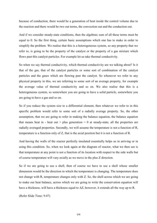 because of conduction, there would be a generation of heat inside the control volume due to
the reaction and there would be two out terms, the convection out and the conduction out.
And if we consider steady-state conditions, then the algebraic sum of all these terms must be
equal to 0. So the first thing, certain basic assumptions which one has to make in order to
simplify the problem. We realise that this is a heterogeneous system, so any property that we
refer to, is going to be the property of the catalyst or the property of a gas mixture which
flows past this catalyst particles. For example let us take thermal conductivity.
So when we say thermal conductivity, which thermal conductivity are we talking about? Is it
that of the gas, that of the catalyst particles or some sort of combination of the catalyst
particles and the gases which are flowing past the catalyst. So whenever we refer to any
physical property in this, we are referring to some sort of an average property, for example
the average value of thermal conductivity and so on. We also realise that this is a
heterogeneous system, so somewhere you are going to have a solid particle, somewhere you
are going to have a gas and so on.
So if you reduce the system size to a differential element, then whatever we refer to in this
specific problem would refer to some sort of a radially average property. So, the other
assumption, that we are going to refer in making the balance equation, the balance equation
that means heat in - heat out + plus generation = 0 at steady-state, all the properties are
radially averaged properties. Secondly, we will assume the temperature is not a function of R,
temperature is a function only of Z, that is the axial position but it is not a function of R.
And having the walls of the reactor perfectly insulated essentially helps us in arriving or in
using this condition. So, when we look again at the diagram of reactor, what we then see is
that temperature at any point is not a function of its location with respect to the side walls but
of course temperature will vary axially as we move in the plus Z direction.
So if we are going to use a shell, then of course we have to use a shell whose smaller
dimension would be the direction in which the temperature is changing. The temperature does
not change with R, temperature changes only with Z. So, the shell across which we are going
to make our heat balance, across which we are going to write the conservation equation will
have a thickness, will have a thickness equal to ΔZ, however, it extends all the way up to R.
(Refer Slide Time: 9:47)
378
 
