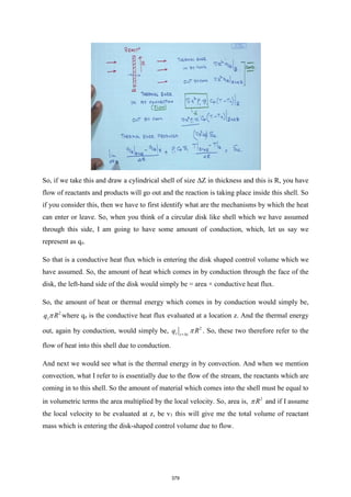 So, if we take this and draw a cylindrical shell of size ΔZ in thickness and this is R, you have
flow of reactants and products will go out and the reaction is taking place inside this shell. So
if you consider this, then we have to first identify what are the mechanisms by which the heat
can enter or leave. So, when you think of a circular disk like shell which we have assumed
through this side, I am going to have some amount of conduction, which, let us say we
represent as qz.
So that is a conductive heat flux which is entering the disk shaped control volume which we
have assumed. So, the amount of heat which comes in by conduction through the face of the
disk, the left-hand side of the disk would simply be = area × conductive heat flux.
So, the amount of heat or thermal energy which comes in by conduction would simply be,
2
z
q R
 where qz is the conductive heat flux evaluated at a location z. And the thermal energy
out, again by conduction, would simply be, 2
z z z
q R

+
. So, these two therefore refer to the
flow of heat into this shell due to conduction.
And next we would see what is the thermal energy in by convection. And when we mention
convection, what I refer to is essentially due to the flow of the stream, the reactants which are
coming in to this shell. So the amount of material which comes into the shell must be equal to
in volumetric terms the area multiplied by the local velocity. So, area is, 2
R
 and if I assume
the local velocity to be evaluated at z, be v1 this will give me the total volume of reactant
mass which is entering the disk-shaped control volume due to flow.
379
 