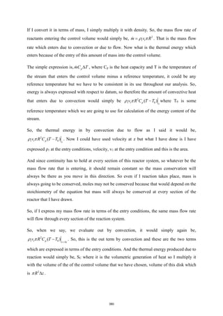 If I convert it in terms of mass, I simply multiply it with density. So, the mass flow rate of
reactants entering the control volume would simply be, 2
1 1
m v R
 
= . That is the mass flow
rate which enters due to convection or due to flow. Now what is the thermal energy which
enters because of the entry of this amount of mass into the control volume.
The simple expression is, p
mC T
 , where Cp is the heat capacity and T is the temperature of
the stream that enters the control volume minus a reference temperature, it could be any
reference temperature but we have to be consistent in its use throughout our analysis. So,
energy is always expressed with respect to datum, so therefore the amount of convective heat
that enters due to convection would simply be 2
1 1 0
( )
p z
v R C T T
  − where T0 is some
reference temperature which we are going to use for calculation of the energy content of the
stream.
So, the thermal energy in by convection due to flow as I said it would be,
2
1 1 0
( )
p z
v R C T T
  − . Now I could have used velocity at z but what I have done is I have
expressed ρ1 at the entry conditions, velocity, v1 at the entry condition and this is the area.
And since continuity has to hold at every section of this reactor system, so whatever be the
mass flow rate that is entering, it should remain constant so the mass conservation will
always be there as you move in this direction. So even if I reaction takes place, mass is
always going to be conserved, moles may not be conserved because that would depend on the
stoichiometry of the equation but mass will always be conserved at every section of the
reactor that I have drawn.
So, if I express my mass flow rate in terms of the entry conditions, the same mass flow rate
will flow through every section of the reaction system.
So, when we say, we evaluate out by convection, it would simply again be,
2
1 1 0
( )
p z z
v R C T T
  +
− . So, this is the out term by convection and these are the two terms
which are expressed in terms of the entry conditions. And the thermal energy produced due to
reaction would simply be, SC where it is the volumetric generation of heat so I multiply it
with the volume of the of the control volume that we have chosen, volume of this disk which
is 2
R z
  .
380
 