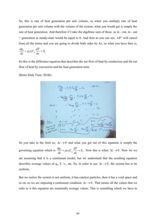 So, this is rate of heat generation per unit volume, so when you multiply rate of heat
generation per unit volume with the volume of the system, what you would get is simply the
rate of heat generation. And therefore if I take the algebraic sum of these, so in - out, in - out
+ generation at steady-state would be equal to 0. And then as you can see, 2
R
 will cancel
from all the terms and you are going to divide both sides by Δz, so what you have then is,
1 1
z
p c
dq dT
v C S
dz dz

+ =
So this is the difference equation that describes the net flow of heat by conduction and the net
flow of heat by convection and the heat generation term.
(Refer Slide Time: 20:06)
So you take in the limit as, 0
z
 → and what you get out of this equation is simply the
governing equation which is 1 1
z
p c
dq dT
v C S
dz dz

+ = . Now this is when 0
z
 → . Now we we
are assuming that it is a continuum model, but we understand that the resulting equation
describes average values of qz, T, v1, etc. So, in order to use 0
z
 → , the system has to be
uniform.
But we realise the system is not uniform, it has catalyst particles, then it has a void space and
so on, so we are imposing a continuum condition 0
z
 → . That means all the values that we
refer to it this equation are essentially average values. This is something which we have to
381
 