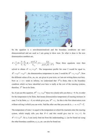 So the equation is a non-dimensionalized and the boundary conditions are non-
dimensionalized and are used as I am going to show now. So what is done is the new
dimensionless numbers are,
1 1
0
0
1 0 1 1 1
; ; ;
( )
eff
p c
o
z p
v C L
T T S L
z
Z B N
L T T k v C T T



−
= = = =
− −
These three equations were then
solved to obtain 1 2
I Bz
c c e
 = + . The temperature profile for zone 2 would be equal to,
3 4
3 4
m z m z
II
c e c e
 = + , the dimensionless temperature in zone 3 would be 5 6
III Bz
c c e
 = + . Now
the different values of m3, m4, etc. are given in your texts, so I am not writing them over here.
Now as z →  tends to infinity, we understand that T is finite, that is the boundary
condition which we have identified over here is really at the exit of the reacting systems,
therefore, T has to be finite.
So, if you see this equation, 5 6
III Bz
c c e
 = + these two clearly tells you that c6 = 0. So, in order
for the temperature to be finite, that means dimensionless temperature of reacting mixtures in
zone 3 to be finite, c6 = 0, so which gives you, 5
III
c
 = . So this is the first observation even
without solving it which you can write. And the other one that you can do is, 1
,
z T T

→ − =
The temperature of zone 1 is equal to the temperature at which the reactants enter the reacting
system, which simply tells you that 1
 = and this would give rise to 1 1
c
 = . So
2
1
I Bz
c e
 = + . So c6 I can easily find out from the understanding, c1 can be found out using
the other boundary condition, c3, c4, etc. can also be found out.
383
 