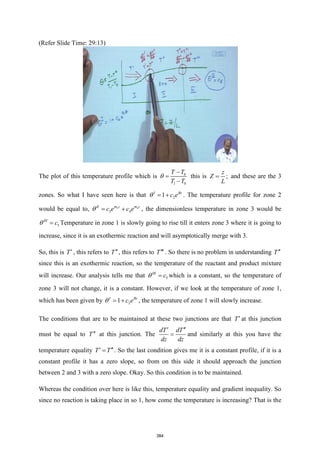 (Refer Slide Time: 29:13)
The plot of this temperature profile which is 0
1 0
T T
T T

−
=
−
this is ;
z
Z
L
= and these are the 3
zones. So what I have seen here is that 2
1
I Bz
c e
 = + . The temperature profile for zone 2
would be equal to, 3 4
3 4
m z m z
II
c e c e
 = + , the dimensionless temperature in zone 3 would be
5
III
c
 = Temperature in zone 1 is slowly going to rise till it enters zone 3 where it is going to
increase, since it is an exothermic reaction and will asymptotically merge with 3.
So, this is T , this refers to T, this refers to T . So there is no problem in understanding T
since this is an exothermic reaction, so the temperature of the reactant and product mixture
will increase. Our analysis tells me that 5
III
c
 = which is a constant, so the temperature of
zone 3 will not change, it is a constant. However, if we look at the temperature of zone 1,
which has been given by 2
1
I Bz
c e
 = + , the temperature of zone 1 will slowly increase.
The conditions that are to be maintained at these two junctions are that T at this junction
must be equal to T at this junction. The
dT dT
dz dz
 
= and similarly at this you have the
temperature equality T T
 
= . So the last condition gives me it is a constant profile, if it is a
constant profile it has a zero slope, so from on this side it should approach the junction
between 2 and 3 with a zero slope. Okay. So this condition is to be maintained.
Whereas the condition over here is like this, temperature equality and gradient inequality. So
since no reaction is taking place in so 1, how come the temperature is increasing? That is the
384
 