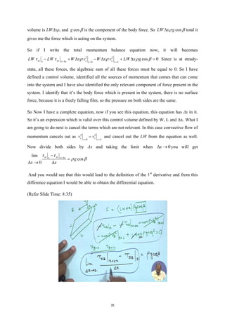 volume is LWΔxρ, and cos
g β is the component of the body force. So cos
LW x g
ρ β
∆ total it
gives me the force which is acting on the system.
So if I write the total momentum balance equation now, it will becomes
2 2
0
cos 0
xz xz z z
x x x z z L
LW LW W x v W x v LW x g
τ τ ρ ρ ρ β
+∆ = =
− + ∆ − ∆ + ∆ = Since is at steady-
state, all these forces, the algebraic sum of all these forces must be equal to 0. So I have
defined a control volume, identified all the sources of momentum that comes that can come
into the system and I have also identified the only relevant component of force present in the
system. I identify that it’s the body force which is present in the system, there is no surface
force, because it is a freely falling film, so the pressure on both sides are the same.
So Now I have a complete equation, now if you see this equation, this equation has Δx in it.
So it’s an expression which is valid over this control volume defined by W, L and Δx. What I
am going to do next is cancel the terms which are not relevant. In this case convective flow of
momentum cancels out as 2 2
0
z z
z z L
v v
= =
= and cancel out the LW from the equation as well.
Now divide both sides by Δx and taking the limit when 0
x
∆ → you will get
lim
cos
0
xz xz
x x x
g
x x
τ τ
ρ β
+∆
−
=
∆ → ∆
And you would see that this would lead to the definition of the 1st
derivative and from this
difference equation I would be able to obtain the differential equation.
(Refer Slide Time: 8:35)
35
 