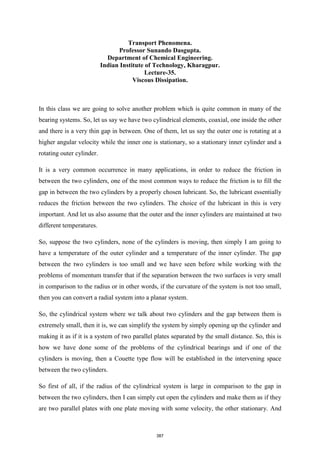 Transport Phenomena.
Professor Sunando Dasgupta.
Department of Chemical Engineering.
Indian Institute of Technology, Kharagpur.
Lecture-35.
Viscous Dissipation.
In this class we are going to solve another problem which is quite common in many of the
bearing systems. So, let us say we have two cylindrical elements, coaxial, one inside the other
and there is a very thin gap in between. One of them, let us say the outer one is rotating at a
higher angular velocity while the inner one is stationary, so a stationary inner cylinder and a
rotating outer cylinder.
It is a very common occurrence in many applications, in order to reduce the friction in
between the two cylinders, one of the most common ways to reduce the friction is to fill the
gap in between the two cylinders by a properly chosen lubricant. So, the lubricant essentially
reduces the friction between the two cylinders. The choice of the lubricant in this is very
important. And let us also assume that the outer and the inner cylinders are maintained at two
different temperatures.
So, suppose the two cylinders, none of the cylinders is moving, then simply I am going to
have a temperature of the outer cylinder and a temperature of the inner cylinder. The gap
between the two cylinders is too small and we have seen before while working with the
problems of momentum transfer that if the separation between the two surfaces is very small
in comparison to the radius or in other words, if the curvature of the system is not too small,
then you can convert a radial system into a planar system.
So, the cylindrical system where we talk about two cylinders and the gap between them is
extremely small, then it is, we can simplify the system by simply opening up the cylinder and
making it as if it is a system of two parallel plates separated by the small distance. So, this is
how we have done some of the problems of the cylindrical bearings and if one of the
cylinders is moving, then a Couette type flow will be established in the intervening space
between the two cylinders.
So first of all, if the radius of the cylindrical system is large in comparison to the gap in
between the two cylinders, then I can simply cut open the cylinders and make them as if they
are two parallel plates with one plate moving with some velocity, the other stationary. And
387
 