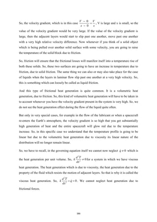 So, the velocity gradient, which is in this case
0
0
V V
x x
−
=
−
, V is large and x is small, so the
value of the velocity gradient would be very large. If the value of the velocity gradient is
large, then the adjacent layers would start to slip past one another, move past one another
with a very high relative velocity difference. Now whenever if you think of a solid object
which is being pulled over another solid surface with some velocity, you are going to raise
the temperature of the solid block due to friction.
So, friction will ensure that the frictional losses will manifest itself into a temperature rise of
both these solids. So, these two surfaces are going to have an increase in temperature due to
friction, due to solid friction. The same thing we can also or may also take place for the case
of liquids when the layers in laminar flow slip past one another at a very high velocity. So,
this is something which can loosely be called as liquid friction.
And this type of frictional heat generation is quite common. It is a volumetric heat
generation, due to friction. So, this kind of volumetric heat generation will have to be taken in
to account whenever you have the velocity gradient present in the system is very high. So, we
do not see the heat generation effect during the flow of the liquid quite often.
But only in very special cases, for example in the flow of the lubricant or when a spacecraft
re-enters the Earth’s atmosphere, the velocity gradient is so high that you get substantially
high generation of heat and the entire spacecraft will glow red due to the temperature
increase. So, in this specific case we understand that the temperature profile is going to be
linear but due to the volumetric heat generation due to viscosity its linear nature of the
distribution will no longer remain linear.
So, we have to recall, in the governing equation itself we cannot now neglect 0
q  which is
the heat generation per unit volume. So,
2
2
0
d T
k
dx
 for a system in which we have viscous
heat generation. The heat generation which is due to viscosity, the heat generation due to the
property of the fluid which resists the motion of adjacent layers. So that is why it is called the
viscous heat generation. So,
2
2
0
d T
k q
dx
+ = . We cannot neglect heat generation due to
frictional forces.
389
 