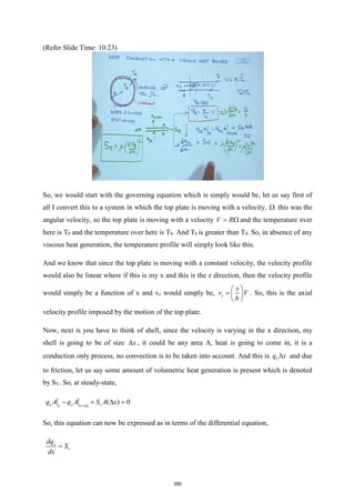 (Refer Slide Time: 10:23)
So, we would start with the governing equation which is simply would be, let us say first of
all I convert this to a system in which the top plate is moving with a velocity,  this was the
angular velocity, so the top plate is moving with a velocity V R
=  and the temperature over
here is T0 and the temperature over here is Tb. And Tb is greater than T0. So, in absence of any
viscous heat generation, the temperature profile will simply look like this.
And we know that since the top plate is moving with a constant velocity, the velocity profile
would also be linear where if this is my x and this is the z direction, then the velocity profile
would simply be a function of x and vz would simply be, z
x
v V
b
 
=  
 
. So, this is the axial
velocity profile imposed by the motion of the top plate.
Now, next is you have to think of shell, since the velocity is varying in the x direction, my
shell is going to be of size x
 , it could be any area A, heat is going to come in, it is a
conduction only process, no convection is to be taken into account. And this is x
q x
 and due
to friction, let us say some amount of volumetric heat generation is present which is denoted
by SV. So, at steady-state,
( ) 0
x x v
x x x
q A q A S A x
+
− +  =
So, this equation can now be expressed as in terms of the differential equation,
x
v
dq
S
dx
=
390
 