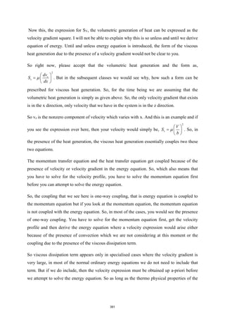 Now this, the expression for SV, the volumetric generation of heat can be expressed as the
velocity gradient square. I will not be able to explain why this is so unless and until we derive
equation of energy. Until and unless energy equation is introduced, the form of the viscous
heat generation due to the presence of a velocity gradient would not be clear to you.
So right now, please accept that the volumetric heat generation and the form as,
2
z
v
dv
S
dx

 
=  
 
. But in the subsequent classes we would see why, how such a form can be
prescribed for viscous heat generation. So, for the time being we are assuming that the
volumetric heat generation is simply as given above. So, the only velocity gradient that exists
is in the x direction, only velocity that we have in the system is in the z direction.
So vz is the nonzero component of velocity which varies with x. And this is an example and if
you see the expression over here, then your velocity would simply be,
2
v
V
S
b

 
=  
 
. So, in
the presence of the heat generation, the viscous heat generation essentially couples two these
two equations.
The momentum transfer equation and the heat transfer equation get coupled because of the
presence of velocity or velocity gradient in the energy equation. So, which also means that
you have to solve for the velocity profile, you have to solve the momentum equation first
before you can attempt to solve the energy equation.
So, the coupling that we see here is one-way coupling, that is energy equation is coupled to
the momentum equation but if you look at the momentum equation, the momentum equation
is not coupled with the energy equation. So, in most of the cases, you would see the presence
of one-way coupling. You have to solve for the momentum equation first, get the velocity
profile and then derive the energy equation where a velocity expression would arise either
because of the presence of convection which we are not considering at this moment or the
coupling due to the presence of the viscous dissipation term.
So viscous dissipation term appears only in specialised cases where the velocity gradient is
very large, in most of the normal ordinary energy equations we do not need to include that
term. But if we do include, then the velocity expression must be obtained up a-priori before
we attempt to solve the energy equation. So as long as the thermo physical properties of the
391
 