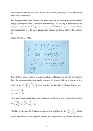 system remain constant, there will always be a one-way coupling between momentum
transfer and heat transfer.
But if the properties start to change, then those equations, the momentum equation and the
energy equation will have to be solved simultaneously. But as long as the equations are
coupled in only one direction, you need to solve independently the expression for velocity
and then plug that in to the energy equation that we have just derived which is the case here
in.
(Refer Slide Time: 17:59)
So, with this I would be able to express this in terms of Fourier’s law and with the Fourier’s
Law, the temperature expression can be obtained, this you can find out on your own, it is
going to be
2 2
1
2
2
c
V x
T x c
k b k
  
= − + +
 
 
And the two boundary conditions that we have,
0
= 0, =
, = b
at x T T
at x b T T
=
With these boundary conditions, this temperature profile be written in dimensionless form
as, 0
0
1
1
2
b
T T x x x
Br
T T b b b
−   
= + −
  
−   
.
This Br, is known as the Brinkman number, which is defined as,
2
0
( )
b
V
Br
k T T

=
−
which
would come directly if you solve this equation with these boundary conditions and express
392
 