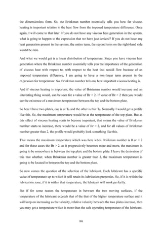 the dimensionless form. So, the Brinkman number essentially tells you how far viscous
heating is important relative to the heat flow from the imposed temperature difference. Once
again, I will come to that later. If you do not have any viscous heat generation in the system,
what is going to happen to the expression that we have just derived? If you do not have any
heat generation present in the system, the entire term, the second term on the right-hand side
would be zero.
And what we would get is a linear distribution of temperature. Since you have viscous heat
generation where the Brinkman number essentially tells you the importance of the generation
of viscous heat with respect to, with respect to the heat that would flow because of an
imposed temperature difference, I am going to have a non-linear term present in the
expression for temperature. So, Brinkman number tells me how important viscous heating is.
And if viscous heating is important, the value of Brinkman number would increase and an
interesting thing would, can be seen for a value of Br > 2. If value of Br > 2 then you would
see the existence of a maximum temperature between the top and the bottom plate.
So here I have two plates, one is at Tb and the other is that T0. Normally I would get a profile
like this. So, the maximum temperature would be at the temperature of the top plate. But as
this effect of viscous heating starts to become important, that means the value of Brinkman
number starts to increase, there would be a value of Br > 2, and for all values of Brinkman
number greater than 2, the profile would probably look something like this.
That means the maximum temperature which was here when Brinkman number is 0 or < 2
and for these cases the Br > 2, as it progressively becomes more and more, the maximum is
going to be somewhere in between the top plate and the bottom plate. I leave the derivation of
this that whether, when Brinkman number is greater than 2, the maximum temperature is
going to be located in between the top and the bottom plate.
So now comes the question of the selection of the lubricant. Each lubricant has a specific
value of temperature up to which it will retain its lubrication properties. So, if it is within the
lubrication zone, if it is within that temperature, the lubricant will work perfectly.
But if for some reason the temperature in between the two moving surfaces, if the
temperature of the lubricant exceeds that of the that of the higher temperature surface and it
will keep on increasing as the velocity, relative velocity between the two plates increase, then
you may get a temperature which is more than the safe operating temperature of the lubricant.
393
 