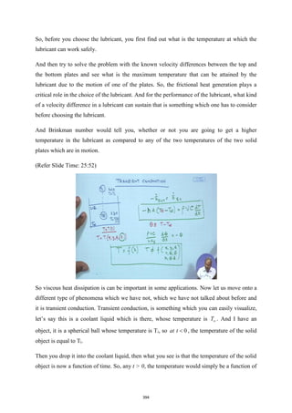 So, before you choose the lubricant, you first find out what is the temperature at which the
lubricant can work safely.
And then try to solve the problem with the known velocity differences between the top and
the bottom plates and see what is the maximum temperature that can be attained by the
lubricant due to the motion of one of the plates. So, the frictional heat generation plays a
critical role in the choice of the lubricant. And for the performance of the lubricant, what kind
of a velocity difference in a lubricant can sustain that is something which one has to consider
before choosing the lubricant.
And Brinkman number would tell you, whether or not you are going to get a higher
temperature in the lubricant as compared to any of the two temperatures of the two solid
plates which are in motion.
(Refer Slide Time: 25:52)
So viscous heat dissipation is can be important in some applications. Now let us move onto a
different type of phenomena which we have not, which we have not talked about before and
it is transient conduction. Transient conduction, is something which you can easily visualize,
let’s say this is a coolant liquid which is there, whose temperature is T . And I have an
object, it is a spherical ball whose temperature is Ti, so 0
at t  , the temperature of the solid
object is equal to Ti.
Then you drop it into the coolant liquid, then what you see is that the temperature of the solid
object is now a function of time. So, any t > 0, the temperature would simply be a function of
394
 