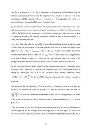 time. So as long as the ( )
T f t
= , that is temperature is going to be a function of time, this is a
transient, conduction problem where the temperature is a function of time as well as the
temperature could be a function of x, y, z or r, θ, z or r, θ, ϕ depending on whether it is
spherical object, a rectangular object or a cylindrical object.
So, the presence of this time term makes the situation much more complicated in the sense
that my temperature is not a function of spatial coordinates, it is a function of time. So, any
problem that deals with the temperature, where the temperature can vary with respect to time
is commonly termed as the transient conduction. Spatial as well as time-dependent, it is
called the transient conduction.
Now, if we think of a spherical ball which is dropped and the liquid coolant at a temperature
is lower than the temperature of the hot spherical ball, then if I write the conservation
equation as, =
IN OUT GENERATION st
E E E E
− + . There 0
IN
E = , that means no heat that comes
into the spherical ball, there is a heat out, so OUT
E would be there, there is no heat generation
in the system. However, there is a change, on the right-hand side there is a change in the
energy stored in the spherical object because it is now in contact with the cooler liquid.
So, the governing equation, which would describe transient conduction is - E dot out is equal
to energy stored. And what is E dot out, the energy that goes out of the spherical balls is
mostly by convection. So, if h is the convective heat transfer coefficient, then,
( ( ) )
dT
hA T t T VC
dt


− − = So, this would be the governing equation for transient conduction
problems.
And we realise that the temperature of the solid object is a function of time as well. So if we
define θ, the temperature to be as, ( )
T t T
 
= − then this equation takes the form as
s
VC d
hA dt
 

= − . Now one thing has to be mentioned here is that the assumptions we can make
is that T is a function only of time, T is not a function of space coordinates like x, y, z, or r, θ,
ϕ or r, θ, z.
If this assumption is valid, then the governing equation can simply be transformed to this and
can be integrated. But the assumption that the temperature of the solid object is a function of
time but it is not a function of positions, this is called the lumped capacitance model. So, a
395
 
