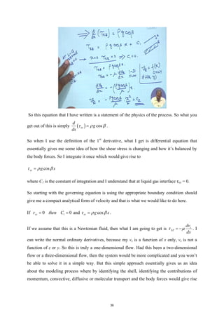 So this equation that I have written is a statement of the physics of the process. So what you
get out of this is simply ( ) cos
xz
d
g
dx
τ ρ β
= .
So when I use the definition of the 1st
derivative, what I get is differential equation that
essentially gives me some idea of how the shear stress is changing and how it’s balanced by
the body forces. So I integrate it once which would give rise to
cos
xz g x
τ ρ β
=
where C1 is the constant of integration and I understand that at liquid gas interface τxz = 0.
So starting with the governing equation is using the appropriate boundary condition should
give me a compact analytical form of velocity and that is what we would like to do here.
If 1
0 0
xz then C
τ
= = and cos
xz g x
τ ρ β
= .
If we assume that this is a Newtonian fluid, then what I am going to get is z
XZ
dv
dx
τ µ
= − . I
can write the normal ordinary derivatives, because my vz is a function of x only, vz is not a
function of z or y. So this is truly a one-dimensional flow. Had this been a two-dimensional
flow or a three-dimensional flow, then the system would be more complicated and you won’t
be able to solve it in a simple way. But this simple approach essentially gives us an idea
about the modeling process where by identifying the shell, identifying the contributions of
momentum, convective, diffusive or molecular transport and the body forces would give rise
36
 
