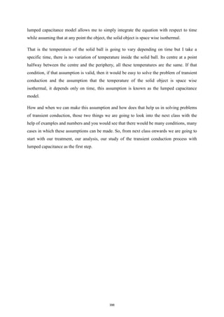 lumped capacitance model allows me to simply integrate the equation with respect to time
while assuming that at any point the object, the solid object is space wise isothermal.
That is the temperature of the solid ball is going to vary depending on time but I take a
specific time, there is no variation of temperature inside the solid ball. Its centre at a point
halfway between the centre and the periphery, all these temperatures are the same. If that
condition, if that assumption is valid, then it would be easy to solve the problem of transient
conduction and the assumption that the temperature of the solid object is space wise
isothermal, it depends only on time, this assumption is known as the lumped capacitance
model.
How and when we can make this assumption and how does that help us in solving problems
of transient conduction, those two things we are going to look into the next class with the
help of examples and numbers and you would see that there would be many conditions, many
cases in which these assumptions can be made. So, from next class onwards we are going to
start with our treatment, our analysis, our study of the transient conduction process with
lumped capacitance as the first step.
396
 