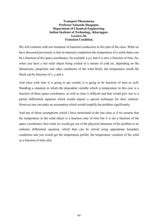 Transport Phenomena.
Professor Sunando Dasgupta.
Department of Chemical Engineering.
Indian Institute of Technology, Kharagpur.
Lecture-36.
Transient Condition.
We will continue with our treatment of transient conduction in this part of the class. What we
have discussed previously is that in transient conduction the temperature of a solid object can
be a function of the space coordinates, for example x,y,z and it is also a function of time. So,
when you have a hot solid object being cooled in a stream of cold air, depending on the
dimensions, properties and other conditions of the solid block, the temperature inside the
block can be function of x, y and z.
And since with time it is going to get cooled, it is going to be function of time as well.
Handling a situation in which the dependent variable which is temperature in this case is a
function of three space coordinates, as well as time is difficult and that would give rise to a
partial differential equation which would require a special technique for their solution.
However one can make an assumption which would simplify the problem significantly.
And one of those assumptions which I have mentioned in the last class is if we assume that
the temperature in the solid object is a function only of time but it is not a function of the
space coordinates, then what we would get out of the physical statement of the problem is an
ordinary differential equation, which then can be solved using appropriate boundary
conditions and you would get the temperature profile, the temperature variation of the solid
as a function of time only.
397
 