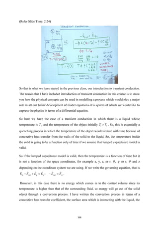(Refer Slide Time: 2:24)
So that is what we have started in the previous class, our introduction to transient conduction.
The reason that I have included introduction of transient conduction in this course is to show
you how the physical concepts can be used in modelling a process which would play a major
role in all our future development of model equations of a system of which we would like to
express the physics in terms of a differential equation.
So here we have the case of a transient conduction in which there is a liquid whose
temperature is T and the temperature of the object initially i
T T
 . So, this is essentially a
quenching process in which the temperature of the object would reduce with time because of
convective heat transfer from the walls of the solid to the liquid. So, the temperature inside
the solid is going to be a function only of time if we assume that lumped capacitance model is
valid.
So if the lumped capacitance model is valid, then the temperature is a function of time but it
is not a function of the space coordinates, for example x, y, z, or r,  ,  or r,  and z
depending on the coordinate system we are using. If we write the governing equation, that is
;
in out g st out st
E E E E E E
− + = − = .
However, in this case there is no energy which comes in to the control volume since its
temperature is higher than that of the surrounding fluid, so energy will go out of the solid
object through a convection process. I have written the convection process in terms of a
convective heat transfer coefficient, the surface area which is interacting with the liquid, the
398
 
