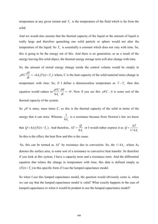 temperature at any given instant and T is the temperature of the fluid which is far from the
solid.
And we would also assume that the thermal capacity of the liquid or the amount of liquid is
really large and therefore quenching one solid particle or sphere would not alter the
temperature of the liquid. So T is essentially a constant which does not vary with time. So,
this is going to be the energy out of this. And there is no generation, so as a result of the
energy leaving this solid object, the thermal energy storage term will also change with time.
So, the amount of stored energy change inside the control volume would be simply in
( ( ) )
s
dT
VC hA T t T
dt
 
= − − where, C is the heat capacity of the solid material times change in
temperature with time. So, if I define a dimensionless temperature as T T
− then this
equation would reduce to
s
VC d
hA dt
 

= − . Now if you see this VC
 , it is some sort of the
thermal capacity of the system.
So V
 is mass, mass times C, so this is the thermal capacity of the solid in terms of the
energy that it can store. Whereas
1
s
hA
is a resistance because from Newton’s law we know
that ( ( ) )
s
Q hA T t T
= − . And therefore,
s
Q
T
hA
 = or I would rather express it as
1/ s
T
Q
hA

=
So this is the effect, the heat flow and this is the cause.
So, this can be termed as T
 by resistance due to convection. So, the 1/ s
hA , where AS
denotes the surface area, is some sort of a resistance to convective heat transfer. So therefore
if you look at this system, I have a capacity term and a resistance term. And the differential
equation that relates the change in temperature with time, this data is defined simply as
( ( ) )
T t T
− in this specific form if I use the lumped capacitance model.
So when I use this lumped capacitance model, the question would obviously come is, when
we can say that the lumped capacitance model is valid? What exactly happens in the case of
lumped capacitance or when it would be prudent to use the lumped capacitance model?
399
 