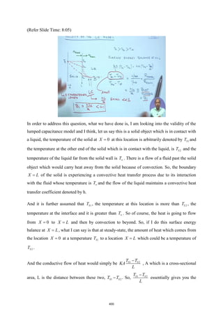 (Refer Slide Time: 8:05)
In order to address this question, what we have done is, I am looking into the validity of the
lumped capacitance model and I think, let us say this is a solid object which is in contact with
a liquid, the temperature of the solid at 0
X = at this location is arbitrarily denoted by 1
S
T and
the temperature at the other end of the solid which is in contact with the liquid, is 2
S
T and the
temperature of the liquid far from the solid wall is T . There is a flow of a fluid past the solid
object which would carry heat away from the solid because of convection. So, the boundary
X L
= of the solid is experiencing a convective heat transfer process due to its interaction
with the fluid whose temperature is T and the flow of the liquid maintains a convective heat
transfer coefficient denoted by h.
And it is further assumed that 1
S
T , the temperature at this location is more than 2
S
T , the
temperature at the interface and it is greater than T . So of course, the heat is going to flow
from 0
X = to X L
= and then by convection to beyond. So, if I do this surface energy
balance at X L
= , what I can say is that at steady-state, the amount of heat which comes from
the location 0
X = at a temperature 1
S
T to a location X L
= which could be a temperature of
2
S
T .
And the conductive flow of heat would simply be 1 2
S S
T T
KA
L
−
, A which is a cross-sectional
area, L is the distance between these two, 1 2
S S
T T
− . So, 1 2
S S
T T
L
−
essentially gives you the
400
 