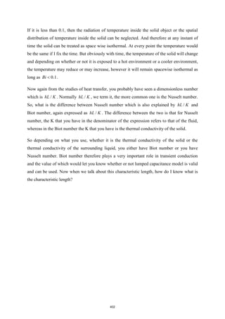 If it is less than 0.1, then the radiation of temperature inside the solid object or the spatial
distribution of temperature inside the solid can be neglected. And therefore at any instant of
time the solid can be treated as space wise isothermal. At every point the temperature would
be the same if I fix the time. But obviously with time, the temperature of the solid will change
and depending on whether or not it is exposed to a hot environment or a cooler environment,
the temperature may reduce or may increase, however it will remain spacewise isothermal as
long as 0.1
Bi  .
Now again from the studies of heat transfer, you probably have seen a dimensionless number
which is /
hL K . Normally /
hL K , we term it, the more common one is the Nusselt number.
So, what is the difference between Nusselt number which is also explained by /
hL K and
Biot number, again expressed as /
hL K . The difference between the two is that for Nusselt
number, the K that you have in the denominator of the expression refers to that of the fluid,
whereas in the Biot number the K that you have is the thermal conductivity of the solid.
So depending on what you use, whether it is the thermal conductivity of the solid or the
thermal conductivity of the surrounding liquid, you either have Biot number or you have
Nusselt number. Biot number therefore plays a very important role in transient conduction
and the value of which would let you know whether or not lumped capacitance model is valid
and can be used. Now when we talk about this characteristic length, how do I know what is
the characteristic length?
402
 
