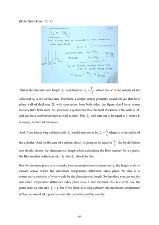(Refer Slide Time: 17:19)
That is the characteristic length c
L is defined as, c
s
V
L
A
= , where this V is the volume of the
solid and As is the surface area. Therefore, a simple simple geometry would tell you that for a
plane wall of thickness 2L with convection from both sides, the figure that I have drawn
initially from both sides. So, you have a system like this, the total thickness of the solid is 2L
and you have convection here as well as here. This c
L will turn out to be equal to L where L
is simply the half of thickness.
And if you take a long cylinder, this c
L would turn out to be 0
2
c
r
L = where r0 is the radius of
the cylinder. And for the case of a sphere, this c
L is going to be equal to 0
3
r
. So, by definition
one should choose the characteristic length while calculating the Biot number for a system,
the Biot number defined as /
c
hL K then c
L should be this.
But the common practice is to make your assumption more conservative, the length scale is
chosen across which the maximum temperature difference takes place. So this is a
conservative estimate of what would be the characteristic length. So therefore you can see the
maximum temperature difference takes place over L and therefore this is correct. So, for
plane wall we can take c
L L
= but if we think of a long cylinder, the maximum temperature
difference would take place between the centreline and the outside.
403
 