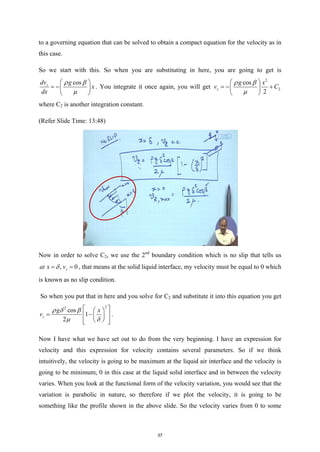 to a governing equation that can be solved to obtain a compact equation for the velocity as in
this case.
So we start with this. So when you are substituting in here, you are going to get is
cos
z
dv g
x
dx
ρ β
µ
 
= − 
 
. You integrate it once again, you will get
2
2
cos
2
z
g x
v C
ρ β
µ
 
=
− +
 
 
where C2 is another integration constant.
(Refer Slide Time: 13:48)
Now in order to solve C2, we use the 2nd
boundary condition which is no slip that tells us
, 0
z
at x v
δ
= = , that means at the solid liquid interface, my velocity must be equal to 0 which
is known as no slip condition.
So when you put that in here and you solve for C2 and substitute it into this equation you get
2
2
cos
1
2
z
g x
v
ρ δ β
µ δ
 
 
= −
 
 
 
 
 
.
Now I have what we have set out to do from the very beginning. I have an expression for
velocity and this expression for velocity contains several parameters. So if we think
intuitively, the velocity is going to be maximum at the liquid air interface and the velocity is
going to be minimum, 0 in this case at the liquid solid interface and in between the velocity
varies. When you look at the functional form of the velocity variation, you would see that the
variation is parabolic in nature, so therefore if we plot the velocity, it is going to be
something like the profile shown in the above slide. So the velocity varies from 0 to some
37
 