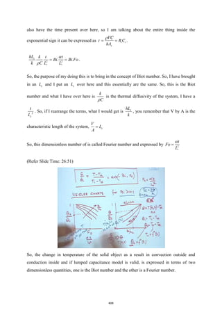 also have the time present over here, so I am talking about the entire thing inside the
exponential sign it can be expressed as t t
s
VC
R C
hA

 = = .
2 2
. .
c c
c
hL k t t
Bi Bi Fo
k C L L


= = .
So, the purpose of my doing this is to bring in the concept of Biot number. So, I have brought
in an c
L and I put an c
L over here and this essentially are the same. So, this is the Biot
number and what I have over here is
k
C

is the thermal diffusivity of the system, I have a
2
c
t
L
. So, if I rearrange the terms, what I would get is c
hL
k
, you remember that V by A is the
characteristic length of the system, c
V
L
A
=
So, this dimensionless number of is called Fourier number and expressed by 2
c
t
Fo
L

=
(Refer Slide Time: 26:51)
So, the change in temperature of the solid object as a result in convection outside and
conduction inside and if lumped capacitance model is valid, is expressed in terms of two
dimensionless quantities, one is the Biot number and the other is a Fourier number.
406
 