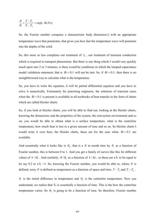 exp( . )
i i
T T
Bi Fo
T T




−
= = −
−
So, the Fourier number compares a characteristic body dimension c
L with an appropriate
temperature wave that penetrates, that gives you how fast the temperature wave will penetrate
into the depths of the solid.
So, this more or less completes our treatment of c
L , our treatment of transient conduction
which is required in transport phenomena. But there is one thing which I would very quickly
touch upon into 2 or 3 minutes, is there would be conditions in which the lumped capacitance
model validation statement, that is 0.1
Bi  will not be met. So, if 0.1
Bi  , then there is no
straightforward way to calculate what is the temperature.
So, you have to write the equation, it will be partial differential equation and you have to
solve it numerically. Fortunately for practising engineers, the solutions of transient cases
when the 0.1
Bi  is present is available in all textbooks of heat transfer in the form of charts
which are called Heisler charts.
So, if you look at Heisler charts, you will be able to find out, looking at the Heisler charts,
knowing the dimensions and the properties of the system, the convection environment and so
on, you would be able to obtain what is a surface temperature, what is the centreline
temperature, how much heat is lost in a given amount of time and so on. So Heisler charts I
would write it over here, the Heisler charts, these are for the case when 0.1
Bi  are
available.
And essentially what it looks like is 0
 , that is a  at zeroth time by i
 as a function of
Fourier number, this is between 0 to 1. And you get a family of curves like this for different
values of /
k hL . And similarly, 0
/
  as a function of /
k hL , so these are x/L to be equal to
let say 0.2 to x/L =1. So, knowing the Fourier number, you would be able to, where  is
defined, sorry  is defined as temperature as a function of space and time, T T
− and i
T T
− .
i
 is the initial difference in temperature and 0
 is the centreline temperature. Now you
understand, we realise that T0 is essentially a function of time. This is the how the centreline
temperature varies. So 0
 is going to be a function of time. So therefore, Fourier number
407
 