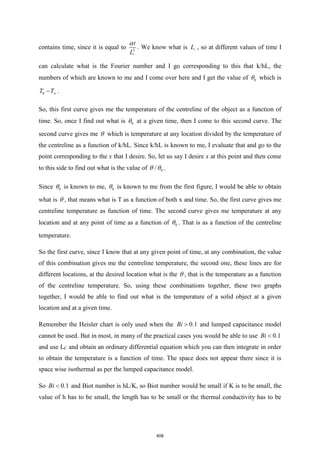 contains time, since it is equal to 2
c
t
L

. We know what is c
L , so at different values of time I
can calculate what is the Fourier number and I go corresponding to this that k/hL, the
numbers of which are known to me and I come over here and I get the value of 0
 which is
0
T T
− .
So, this first curve gives me the temperature of the centreline of the object as a function of
time. So, once I find out what is 0
 at a given time, then I come to this second curve. The
second curve gives me  which is temperature at any location divided by the temperature of
the centreline as a function of k/hL. Since k/hL is known to me, I evaluate that and go to the
point corresponding to the x that I desire. So, let us say I desire x at this point and then come
to this side to find out what is the value of 0
/
  .
Since 0
 is known to me, 0
 is known to me from the first figure, I would be able to obtain
what is  , that means what is T as a function of both x and time. So, the first curve gives me
centreline temperature as function of time. The second curve gives me temperature at any
location and at any point of time as a function of 0
 . That is as a function of the centreline
temperature.
So the first curve, since I know that at any given point of time, at any combination, the value
of this combination gives me the centreline temperature, the second one, these lines are for
different locations, at the desired location what is the  , that is the temperature as a function
of the centreline temperature. So, using these combinations together, these two graphs
together, I would be able to find out what is the temperature of a solid object at a given
location and at a given time.
Remember the Heisler chart is only used when the 0.1
Bi  and lumped capacitance model
cannot be used. But in most, in many of the practical cases you would be able to use 0.1
Bi 
and use LC and obtain an ordinary differential equation which you can then integrate in order
to obtain the temperature is a function of time. The space does not appear there since it is
space wise isothermal as per the lumped capacitance model.
So 0.1
Bi  and Biot number is hL/K, so Biot number would be small if K is to be small, the
value of h has to be small, the length has to be small or the thermal conductivity has to be
408
 