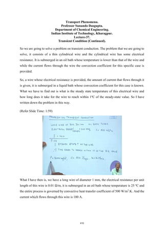 Transport Phenomena.
Professor Sunando Dasgupta.
Department of Chemical Engineering.
Indian Institute of Technology, Kharagpur.
Lecture-37.
Transient Condition (Continued).
So we are going to solve a problem on transient conduction. The problem that we are going to
solve, it consists of a thin cylindrical wire and the cylindrical wire has some electrical
resistance. It is submerged in an oil bath whose temperature is lower than that of the wire and
while the current flows through the wire the convection coefficient for this specific case is
provided.
So, a wire whose electrical resistance is provided, the amount of current that flows through it
is given, it is submerged in a liquid bath whose convection coefficient for this case is known.
What we have to find out is what is the steady state temperature of this electrical wire and
how long does it take for the wire to reach within 1ºC of the steady-state value. So I have
written down the problem in this way.
(Refer Slide Time: 1:59)
What I have then is, we have a long wire of diameter 1 mm, the electrical resistance per unit
length of this wire is 0.01 Ω/m, it is submerged in an oil bath whose temperature is 25 ºC and
the entire process is governed by convective heat transfer coefficient of 500 W/m2
.K. And the
current which flows through this wire is 100 A.
410
 