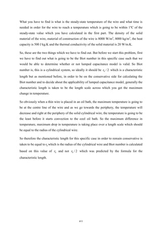 What you have to find is what is the steady-state temperature of the wire and what time is
needed in order for the wire to reach a temperature which is going to be within 1ºC of the
steady-state value which you have calculated in the first part. The density of the solid
material of the wire, material of construction of the wire is 8000 W/m3
, 8000 kg/m3
, the heat
capacity is 500 J kg.K and the thermal conductivity of the solid material is 20 W/m.K.
So, these are the two things which we have to find out. But before we start this problem, first
we have to find out what is going to be the Biot number in this specific case such that we
would be able to determine whether or not lumped capacitance model is valid. So Biot
number is, this is a cylindrical system, so ideally it should be 0 / 2
r which is a characteristic
length but as mentioned before, in order to be on the conservative side for calculating the
Biot number and to decide about the applicability of lumped capacitance model, generally the
characteristic length is taken to be the length scale across which you get the maximum
change in temperature.
So obviously when a thin wire is placed in an oil bath, the maximum temperature is going to
be at the centre line of the wire and as we go towards the periphery, the temperature will
decrease and right at the periphery of the solid cylindrical wire, the temperature is going to be
the least before it starts convection to the cool oil bath. So the maximum difference in
temperature, maximum drop in temperature is taking place over a length scale which should
be equal to the radius of the cylindrical wire.
So therefore the characteristic length for this specific case in order to remain conservative is
taken to be equal to 0
r which is the radius of the cylindrical wire and Biot number is calculated
based on this value of 0
r and not 0 / 2
r which was predicted by the formula for the
characteristic length.
411
 
