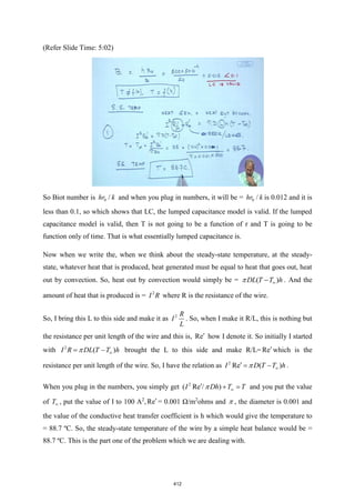 (Refer Slide Time: 5:02)
So Biot number is 0 /
hr k and when you plug in numbers, it will be = 0 /
hr k is 0.012 and it is
less than 0.1, so which shows that LC, the lumped capacitance model is valid. If the lumped
capacitance model is valid, then T is not going to be a function of r and T is going to be
function only of time. That is what essentially lumped capacitance is.
Now when we write the, when we think about the steady-state temperature, at the steady-
state, whatever heat that is produced, heat generated must be equal to heat that goes out, heat
out by convection. So, heat out by convection would simply be = ( )
DL T T h

−
 . And the
amount of heat that is produced is = 2
I R where R is the resistance of the wire.
So, I bring this L to this side and make it as 2 R
I
L
. So, when I make it R/L, this is nothing but
the resistance per unit length of the wire and this is, Re how I denote it. So initially I started
with 2
( )
I R DL T T h

= −
 brought the L to this side and make R/L= Re which is the
resistance per unit length of the wire. So, I have the relation as 2
Re ( )
I D T T h

 = −
 .
When you plug in the numbers, you simply get 2
( Re / )
I Dh T T

 + =
 and you put the value
of T , put the value of I to 100 A2
,Re = 0.001 Ω/m2
ohms and  , the diameter is 0.001 and
the value of the conductive heat transfer coefficient is h which would give the temperature to
= 88.7 ºC. So, the steady-state temperature of the wire by a simple heat balance would be =
88.7 ºC. This is the part one of the problem which we are dealing with.
412
 