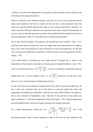 is better to start from the fundamental rate equation for heat transfer and see which are the
terms that are not going to be present.
And if it conforms to the textbook situation, only then you can use the expression derived
under such conditions. But here we clearly see that we have a heat generation terms that
makes this specific problem distinct from what we have analysed previously. Therefore, we
need to start from the basics and derive an expression for the time variation of temperature on
our own. And use that that expression to obtain what would be the time needed for the wire to
reach a temperature within 1ºC of the final, that is steady-state temperature.
So we start with this equation. The equation, the heat that goes out would be, ( )
D T T h

−
 .
Look here that I did not include an L term, the length scale term, the characteristic length in
here, so all, what I am doing here is, heat out terms is on a per unit length basis. So, the heat
out is on a per-unit length basis, so therefore it will be for me to write the generation which is
simply, 2
Re
I .
I can use Re which is resistance per unit length because I brought this L down at the
denominator of the resistance and make it a distance per-unit length divided by, sorry 2
Re
I .
And on the stored side I have,
2
4
D dT
C L
dt
 
 
 

 , however everything is expressed in per-unit
length basis. So, L will not appear in here, so
2
4
D
C
 
 
 

 would give me the mass, mass
times C, so m C and the change in temperature with time.
So that is the time rate of change of energy stored in the solid on a per-unit length basis. So
this is heat out, convective heat out of the solid on a per-unit length basis where the
temperature is instantaneous temperature. And since the value of Biot number is less than 0.1,
this is only a function of temperature, only a function of time and not of any spatial, any
space coordinates.T is the fixed temperature of the of the liquid, 2
Re
I is the heat generation
per-unit length that this is the rate of energy stored per-unit length in the solid.
So a slight rearrangement would give you,
2
2
4 ( )
Re
4
h T T
I dT
CD dt
D
C

 −
− =
 
 
 



, this is the
governing equation which I need to integrate in order to solve for the time needed for the
414
 
