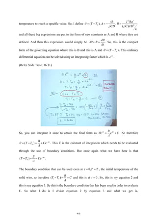 temperature to reach a specific value. So, I define
2
2
4 Re
( ), ,
( )
4
h I
T T A B
C D
CD


= − = − =

 

and all these big expressions are put in the form of new constants as A and B where they are
defined. And then this expression would simply be
d
A B
dt
+ =

 . So, this is the compact
form of the governing equation where this is B and this is A and ( )
T T
= −
 . This ordinary
differential equation can be solved using an integrating factor which is At
e .
(Refer Slide Time: 16:11)
So, you can integrate it once to obtain the final form as At At
B
e e C
A
= +
 . So therefore
( ) At
B
T T Ce
A
−

= − = +
 . This C is the constant of integration which needs to be evaluated
through the use of boundary conditions. But once again what we have here is that
( ) At
B
T T Ce
A
−

− − = .
The boundary condition that can be used even at 0, i
t T T
= = , the initial temperature of the
solid wire, so therefore ( )
i
B
T T C
A

− − = and this is at 0
t = . So, this is my equation 2 and
this is my equation 3. So this is the boundary condition that has been used in order to evaluate
C. So what I do is I divide equation 2 by equation 3 and what we get is,
415
 