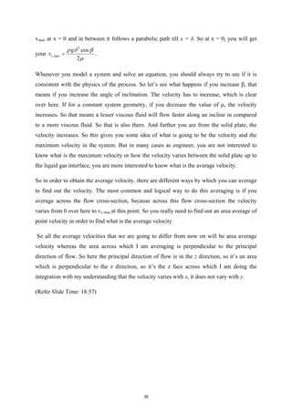 vmax at x = 0 and in between it follows a parabolic path till x = δ. So at x = 0, you will get
your
2
,max
cos
2
z
g
v
ρ δ β
µ
= .
Whenever you model a system and solve an equation, you should always try to see if it is
consistent with the physics of the process. So let’s see what happens if you increase β, that
means if you increase the angle of inclination. The velocity has to increase, which is clear
over here. If for a constant system geometry, if you decrease the value of µ, the velocity
increases. So that means a lesser viscous fluid will flow faster along an incline in compared
to a more viscous fluid. So that is also there. And further you are from the solid plate, the
velocity increases. So this gives you some idea of what is going to be the velocity and the
maximum velocity in the system. But in many cases as engineer, you are not interested to
know what is the maximum velocity or how the velocity varies between the solid plate up to
the liquid gas interface, you are more interested to know what is the average velocity.
So in order to obtain the average velocity, there are different ways by which you can average
to find out the velocity. The most common and logical way to do this averaging is if you
average across the flow cross-section, because across this flow cross-section the velocity
varies from 0 over here to vz max at this point. So you really need to find out an area average of
point velocity in order to find what is the average velocity
So all the average velocities that we are going to differ from now on will be area average
velocity whereas the area across which I am averaging is perpendicular to the principal
direction of flow. So here the principal direction of flow is in the z direction, so it’s an area
which is perpendicular to the z direction, so it’s the z face across which I am doing the
integration with my understanding that the velocity varies with x, it does not vary with y.
(Refer Slide Time: 18:57)
38
 