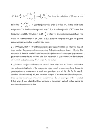 4
( ) exp
At
i
B
T T
B h
A
T T Ce t
B
A CD
T T
A

−


− −
 
−
− − = =  
 
− − 
.And from the definition of B and A, we
know that
2
Re
B I
A Dh

=

. So, your temperature is given as within 1ºC of the steady-state
temperature. The steady-state temperature was 87.7, so a final temperature of 1ºC within that
temperature would be 88.7, the T is 25,
B
A
is when you plug-in the numbers in here, you
would see that the number is 63.7, the h is 500, I am not using the units, you can put the
correct units corresponding to each of these terms.
ρ is 8000 kg/m3
, the C = 500 and the diameter is provided as 0.001 m. So, when you plug all
these numbers these numbers in this, you would find out the unknown time, t = 8.3 s. So this
example tells you how to solve transient conduction problem understanding the physics of the
problem which may have a different form than that present in your textbook for development
of transient conduction or any development for that matter.
So you should always be on the lookout for cases which differ from the standard cases and if
you understand the physics of the process, you would be able to incorporate those changes in
your development process so as to obtain an expression which will be valid for the specific
case that you are handling. So, this concludes our part of the transient conduction process,
there are many more things in transient conduction that I did not touch upon in this course but
I think you will have a fair idea of that when you go through any textbook on heat transfer in
the chapter transient conduction.
416
 