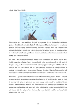 (Refer Slide Time: 21:02)
This specific part I have used from the book Incropera and Dewitt, the transient conduction
part you should be able to find in the book of Incropera and Dewitt. Now next we move into a
problem which is slightly more involved and which will continue in the next class since we
probably do not have enough time today is the case of forced convection. So what I would do
is I will simply introduce the problem in this and identify the different mechanisms by which
energy gets transported in here.
So, this is a pipe through which a fluid at some given temperature T0 is coming into the pipe.
And it is a cylindrical pipe where a constant heat is being supplied through the side walls of
the pipe. Okay, so this is constant heat which is being supplied to the pipe and let us call this
constant heat flux. The constant heat flux that is added to the pipe is q1. And as the fluid is
moving, it is going to receive some amount of energy from the r direction by conduction and
we also realise that the temperature of the fluid will increase as a result of convection as well.
So we have a system in which both conduction and convection are present, there is a constant
heat flux which is being supplied through the side walls as the fluid is moving. So as the fluid
is moving, it is going to gain more and more energy which would be manifested by an
increase in temperature of the fluid. But unlike the cases that we have dealt with before, the
temperature profile of the fluid is not only going to be function of axial position which let us
call it as z, it is also going to be a function of r, where the fluid particles are located with
respect to the side walls.
417
 