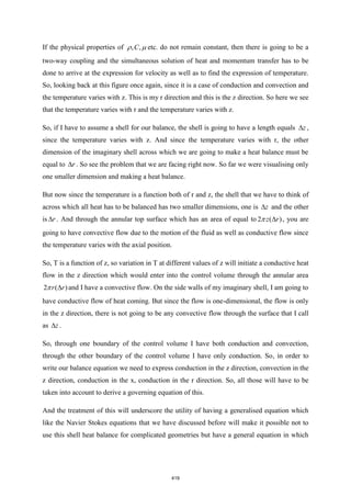 If the physical properties of , ,
C
  etc. do not remain constant, then there is going to be a
two-way coupling and the simultaneous solution of heat and momentum transfer has to be
done to arrive at the expression for velocity as well as to find the expression of temperature.
So, looking back at this figure once again, since it is a case of conduction and convection and
the temperature varies with z. This is my r direction and this is the z direction. So here we see
that the temperature varies with r and the temperature varies with z.
So, if I have to assume a shell for our balance, the shell is going to have a length equals z
 ,
since the temperature varies with z. And since the temperature varies with r, the other
dimension of the imaginary shell across which we are going to make a heat balance must be
equal to r
 . So see the problem that we are facing right now. So far we were visualising only
one smaller dimension and making a heat balance.
But now since the temperature is a function both of r and z, the shell that we have to think of
across which all heat has to be balanced has two smaller dimensions, one is z
 and the other
is r
 . And through the annular top surface which has an area of equal to 2 ( )
z r

 , you are
going to have convective flow due to the motion of the fluid as well as conductive flow since
the temperature varies with the axial position.
So, T is a function of z, so variation in T at different values of z will initiate a conductive heat
flow in the z direction which would enter into the control volume through the annular area
2 ( )
r r

 and I have a convective flow. On the side walls of my imaginary shell, I am going to
have conductive flow of heat coming. But since the flow is one-dimensional, the flow is only
in the z direction, there is not going to be any convective flow through the surface that I call
as z
 .
So, through one boundary of the control volume I have both conduction and convection,
through the other boundary of the control volume I have only conduction. So, in order to
write our balance equation we need to express conduction in the z direction, convection in the
z direction, conduction in the x, conduction in the r direction. So, all those will have to be
taken into account to derive a governing equation of this.
And the treatment of this will underscore the utility of having a generalised equation which
like the Navier Stokes equations that we have discussed before will make it possible not to
use this shell heat balance for complicated geometries but have a general equation in which
419
 