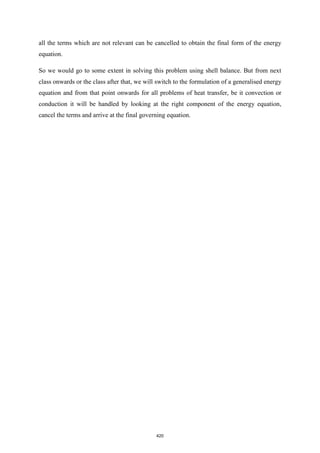 all the terms which are not relevant can be cancelled to obtain the final form of the energy
equation.
So we would go to some extent in solving this problem using shell balance. But from next
class onwards or the class after that, we will switch to the formulation of a generalised energy
equation and from that point onwards for all problems of heat transfer, be it convection or
conduction it will be handled by looking at the right component of the energy equation,
cancel the terms and arrive at the final governing equation.
420
 