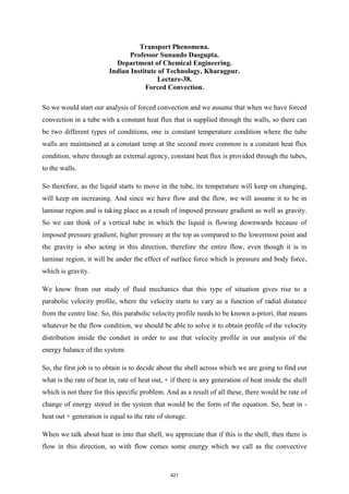 Transport Phenomena.
Professor Sunando Dasgupta.
Department of Chemical Engineering.
Indian Institute of Technology, Kharagpur.
Lecture-38.
Forced Convection.
So we would start our analysis of forced convection and we assume that when we have forced
convection in a tube with a constant heat flux that is supplied through the walls, so there can
be two different types of conditions, one is constant temperature condition where the tube
walls are maintained at a constant temp at the second more common is a constant heat flux
condition, where through an external agency, constant heat flux is provided through the tubes,
to the walls.
So therefore, as the liquid starts to move in the tube, its temperature will keep on changing,
will keep on increasing. And since we have flow and the flow, we will assume it to be in
laminar region and is taking place as a result of imposed pressure gradient as well as gravity.
So we can think of a vertical tube in which the liquid is flowing downwards because of
imposed pressure gradient, higher pressure at the top as compared to the lowermost point and
the gravity is also acting in this direction, therefore the entire flow, even though it is in
laminar region, it will be under the effect of surface force which is pressure and body force,
which is gravity.
We know from our study of fluid mechanics that this type of situation gives rise to a
parabolic velocity profile, where the velocity starts to vary as a function of radial distance
from the centre line. So, this parabolic velocity profile needs to be known a-priori, that means
whatever be the flow condition, we should be able to solve it to obtain profile of the velocity
distribution inside the conduit in order to use that velocity profile in our analysis of the
energy balance of the system.
So, the first job is to obtain is to decide about the shell across which we are going to find out
what is the rate of heat in, rate of heat out, + if there is any generation of heat inside the shell
which is not there for this specific problem. And as a result of all these, there would be rate of
change of energy stored in the system that would be the form of the equation. So, heat in -
heat out + generation is equal to the rate of storage.
When we talk about heat in into that shell, we appreciate that if this is the shell, then there is
flow in this direction, so with flow comes some energy which we call as the convective
421
 